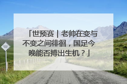 世预赛｜老帅在变与不变之间徘徊，国足今晚能否搏出生机？