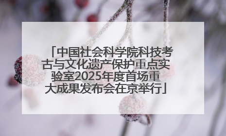 中国社会科学院科技考古与文化遗产保护重点实验室2025年度首场重大成果发布会在京举行