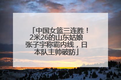 中国女篮三连胜！2米26的山东姑娘张子宇称霸内线，日本队主帅破防