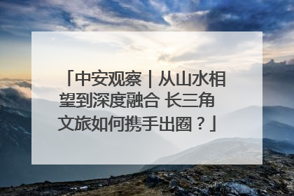 中安观察｜从山水相望到深度融合 长三角文旅如何携手出圈？