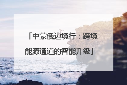 中蒙俄边境行：跨境能源通道的智能升级