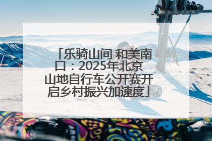 乐骑山间 和美南口：2025年北京山地自行车公开赛开启乡村振兴加速度