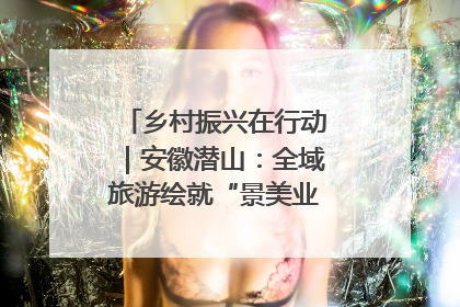 乡村振兴在行动｜安徽潜山：全域旅游绘就“景美业兴民富”新画卷