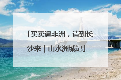 买卖遍非洲，请到长沙来｜山水洲城记