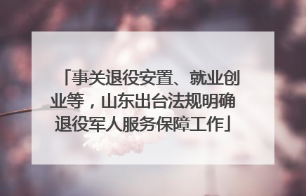 事关退役安置、就业创业等，山东出台法规明确退役军人服务保障工作