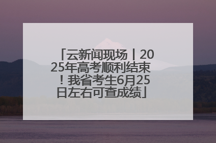 云新闻现场丨2025年高考顺利结束！我省考生6月25日左右可查成绩