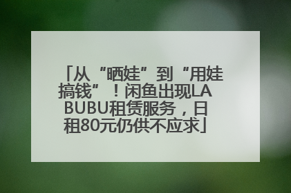 从“晒娃”到“用娃搞钱”！闲鱼出现LABUBU租赁服务，日租80元仍供不应求