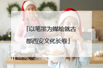 以笔墨为媒绘就古都西安文化长卷