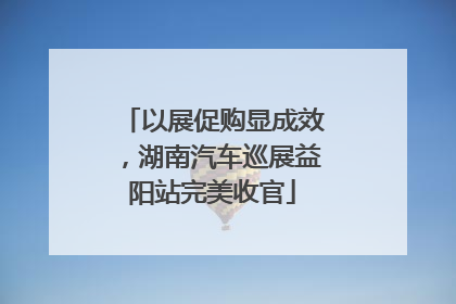 以展促购显成效，湖南汽车巡展益阳站完美收官