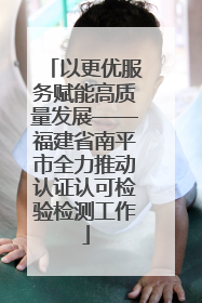以更优服务赋能高质量发展——福建省南平市全力推动认证认可检验检测工作