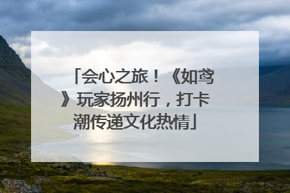会心之旅！《如鸢》玩家扬州行，打卡潮传递文化热情