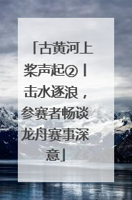 古黄河上桨声起②丨击水逐浪，参赛者畅谈龙舟赛事深意