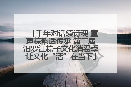 千年对话续诗魂 童声粽韵话传承 第二届汨罗江粽子文化消费季让文化“活”在当下
