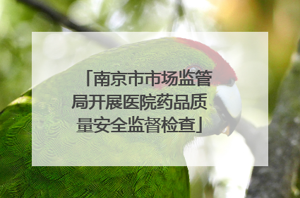 南京市市场监管局开展医院药品质量安全监督检查