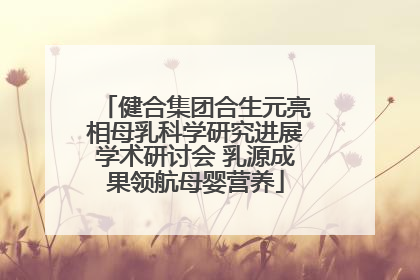 健合集团合生元亮相母乳科学研究进展学术研讨会 乳源成果领航母婴营养