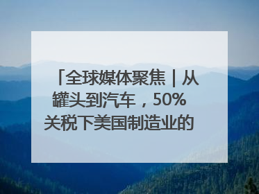 全球媒体聚焦｜从罐头到汽车，50%关税下美国制造业的“生死劫”