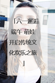 六一邂逅端午 萌娃开启传统文化欢乐之旅