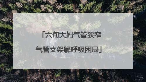 六旬大妈气管狭窄 气管支架解呼吸困局