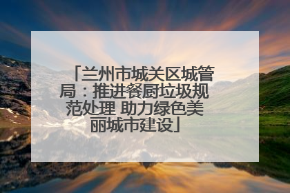 兰州市城关区城管局：推进餐厨垃圾规范处理 助力绿色美丽城市建设
