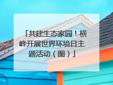 共建生态家园！横峰开展世界环境日主题活动（图）