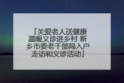 关爱老人送健康 温暖义诊进乡村 新乡市委老干部局入户走访和义诊活动