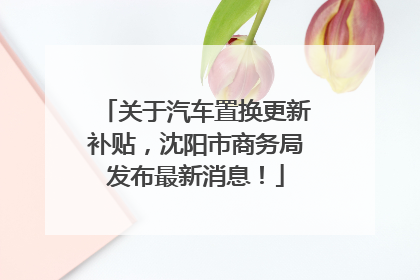 关于汽车置换更新补贴，沈阳市商务局发布最新消息！