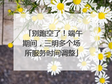 别跑空了！端午期间，三明多个场所服务时间调整