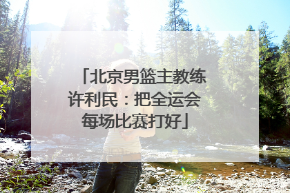 北京男篮主教练许利民：把全运会每场比赛打好