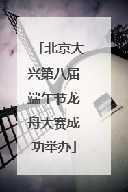 北京大兴第八届端午节龙舟大赛成功举办
