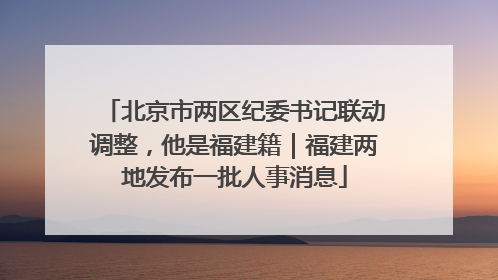 北京市两区纪委书记联动调整，他是福建籍｜福建两地发布一批人事消息