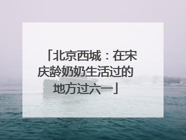 北京西城：在宋庆龄奶奶生活过的地方过六一