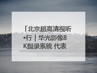 北京超高清视听•行｜华光影像8K摄录系统 代表北京超高清技术站上国家舞台