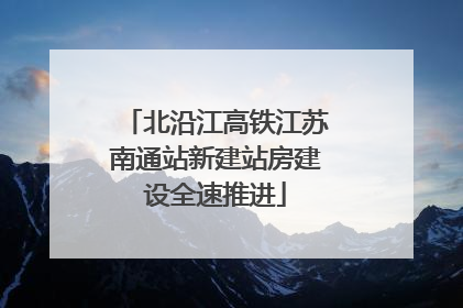 北沿江高铁江苏南通站新建站房建设全速推进