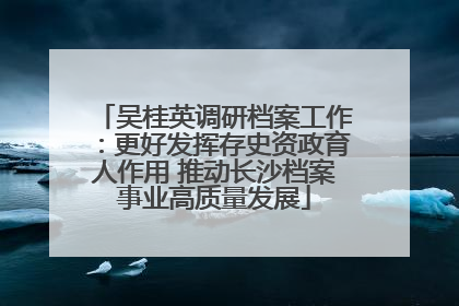 吴桂英调研档案工作：更好发挥存史资政育人作用 推动长沙档案事业高质量发展