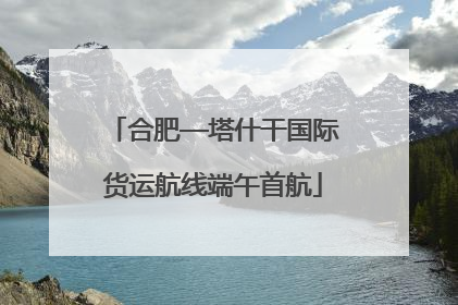 合肥—塔什干国际货运航线端午首航