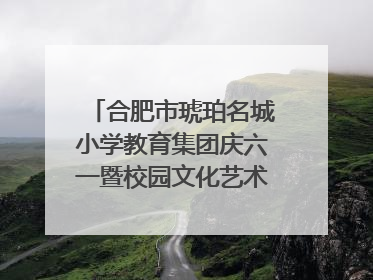合肥市琥珀名城小学教育集团庆六一暨校园文化艺术节闭幕式文艺汇演圆满举行