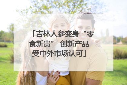 吉林人参变身“零食新贵” 创新产品受中外市场认可