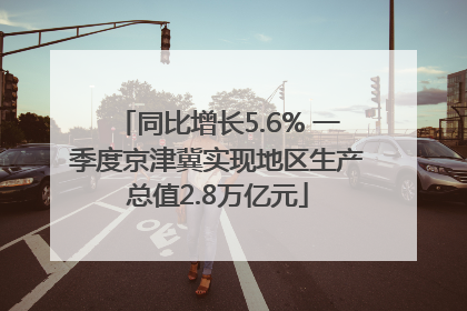 同比增长5.6% 一季度京津冀实现地区生产总值2.8万亿元