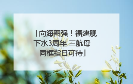 向海图强！福建舰下水3周年 三航母同框指日可待
