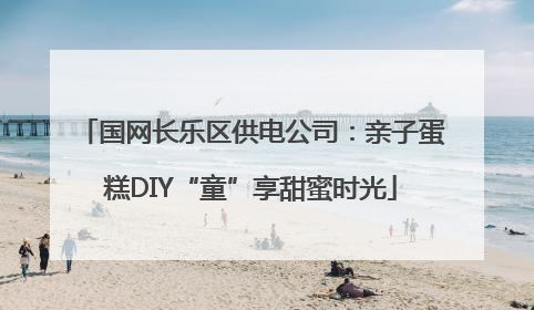 国网长乐区供电公司：亲子蛋糕DIY“童”享甜蜜时光