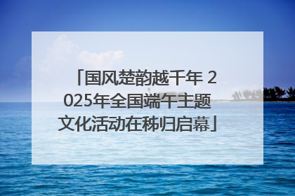 国风楚韵越千年 2025年全国端午主题文化活动在秭归启幕
