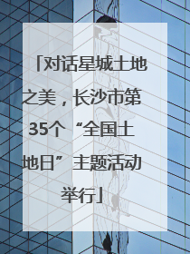 对话星城土地之美，长沙市第35个“全国土地日”主题活动举行