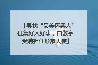 寻找“最美怀柔人”征集好人好事，白敬亭受聘担任形象大使