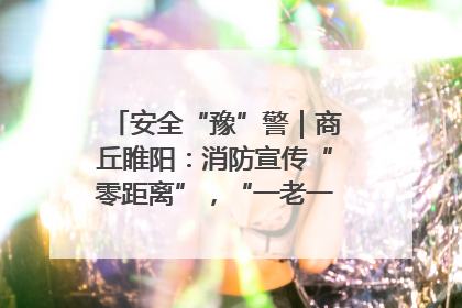 安全“豫”警｜商丘睢阳：消防宣传“零距离”，“一老一小”同守护