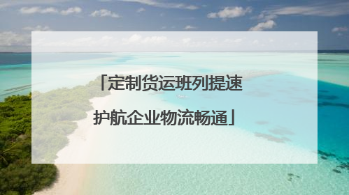 定制货运班列提速 护航企业物流畅通