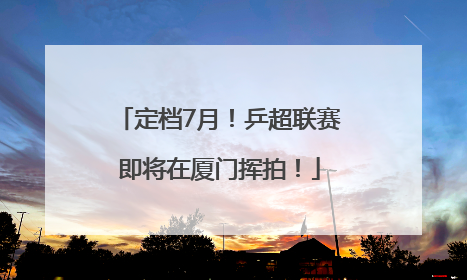 定档7月！乒超联赛即将在厦门挥拍！