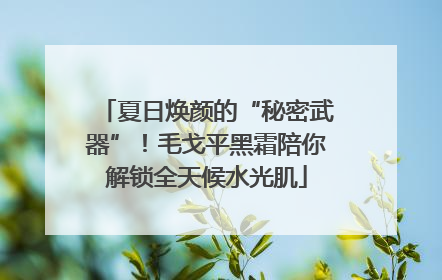 夏日焕颜的“秘密武器”！毛戈平黑霜陪你解锁全天候水光肌