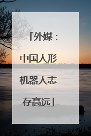 外媒：中国人形机器人志存高远