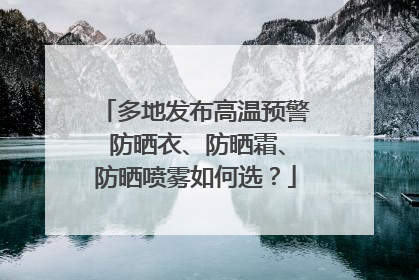 多地发布高温预警 防晒衣、防晒霜、防晒喷雾如何选？