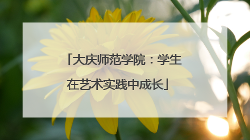 大庆师范学院：学生在艺术实践中成长